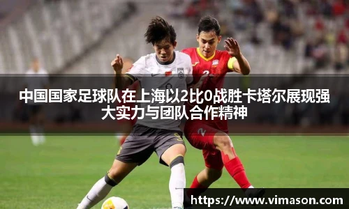中国国家足球队在上海以2比0战胜卡塔尔展现强大实力与团队合作精神